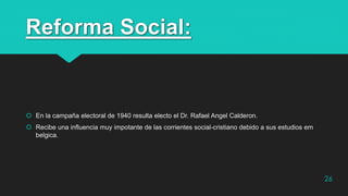 Reforma Social:
 En la campaña electoral de 1940 resulta electo el Dr. Rafael Angel Calderon.
 Recibe una influencia muy impotante de las corrientes social-cristiano debido a sus estudios em
belgica.
26
 