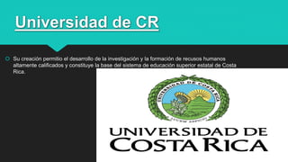 Universidad de CR
 Su creación permitio el desarrollo de la investigación y la formación de recusos humanos
altamente calificados y constituye la base del sistema de educación superior estatal de Costa
Rica.
27
 