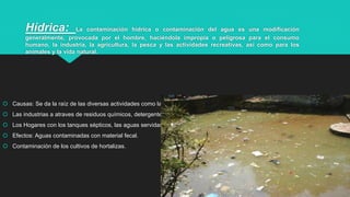 Hídrica: La contaminación hídrica o contaminación del agua es una modificación
generalmente, provocada por el hombre, haciéndola impropia o peligrosa para el consumo
humano, la industria, la agricultura, la pesca y las actividades recreativas, así como para los
animales y la vida natural.
 Causas: Se da la raíz de las diversas actividades como las agropecuarias ej:fertilizantes, limpieza de lechería, agroquímicos.
 Las industrias a atraves de residuos químicos, detergentes, residuos de mercurio y plomo de los talleres.
 Los Hogares con los tanques sépticos, las aguas servidas de la cocina, baño, lavadora.
 Efectos: Aguas contaminadas con material fecal.
 Contaminación de los cultivos de hortalizas.
3
 