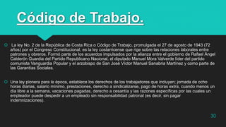 Código de Trabajo.
 La ley No. 2 de la República de Costa Rica o Código de Trabajo, promulgada el 27 de agosto de 1943 (72
años) por el Congreso Constitucional, es la ley costarricense que rige sobre las relaciones laborales entre
patrones y obreros. Formó parte de los acuerdos impulsados por la alianza entre el gobierno de Rafael Ángel
Calderón Guardia del Partido Republicano Nacional, el diputado Manuel Mora Valverde líder del partido
comunista Vanguardia Popular y el arzobispo de San José Víctor Manuel Sanabria Martínez y como parte de
las Garantías Sociales.
 Una ley pionera para le época, establece los derechos de los trabajadores que incluyen; jornada de ocho
horas diarias, salario mínimo, prestaciones, derecho a sindicalizarse, pago de horas extra, cuando menos un
día libre a la semana, vacaciones pagadas, derecho a cesantía y las razones específicas por las cuales un
empleador puede despedir a un empleado sin responsabilidad patronal (es decir, sin pagar
indemnizaciones).
30
 