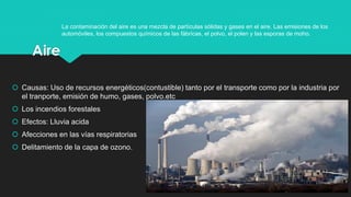 Aire
 Causas: Uso de recursos energéticos(contustible) tanto por el transporte como por la industria por
el tranporte, emisión de humo, gases, polvo.etc
 Los incendios forestales
 Efectos: Lluvia acida
 Afecciones en las vías respiratorias
 Delitamiento de la capa de ozono.
4
La contaminación del aire es una mezcla de partículas sólidas y gases en el aire. Las emisiones de los
automóviles, los compuestos químicos de las fábricas, el polvo, el polen y las esporas de moho.
 