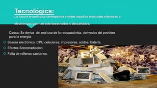 Tecnológica:
La basura tecnológica corresponde a todos aquellos productos eléctricos o
electrónicos que han sido desechados o descartados,
Causa: Se deriva del mal uso de la raduoactivida, derivados del petróleo
para la energía
 Basura electrónica: CPU,celeulares, impresoras, acidos, batería.
 Efectos:Sobrerradiacion
 Falta de rellenos sanitarios.
5
 