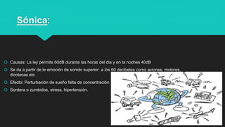Sónica:
 Causas: La ley permite 60dB durante las horas del dia y en la noches 40dB
 Se da a partir de le emoción de sonido superior a los 60 decibeles como aviones, motores,
dicotecas etc
 Efecto: Perturbación de sueño falta de concentración
 Sordera o zumbidos, stress, hipertensión.
7
 
