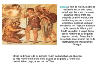 Eneas  al huir de Troya, recibió la misión de fundar una nueva ciudad, que iba a ser como una segunda Troya. Para ello, después de sufrir multitud de vicisitudes y vencer a muchos enemigos, encontró un lugar cercano al río Tíber, en el centro de la península Itálica, y allí fundó la ciudad, a la que llamó con el nombre de su segunda esposa, Lavinia. Eneas había enviudado aquel mismo día de la destrucción de Troya por los Griegos. El hijo de Eneas y de su primera mujer, se llamaba Lulo. Cuando se hizo mayor se marchó de la ciudad de su padre y fundó otra ciudad, Alba Longa, al sur del río Tíber. 