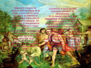 Más tarde trataron de explicar este sacrilegio de la chica, y para que no fuera tan grave, se difundió el rumor de que había sido el dios Marte el causante. De esta forma la descendencia de Rea Silvia tenía origen divino. Cuando Amulio se enteró del acontecimiento, a pesar del rumor que hacía divina la estirpe de Rea Silvia, la metió en prisión, y a los gemelos que parió los quiso ahogar en las aguas del río Tíber. Comienzan a darse en este momento una serie de casualidades: El río estaba crecido, y  por casualidad , al bajar las aguas, los gemelos quedaron en seco. Lógicamente tenían hambre, y  por casualidad  una loba que iba a beber al río, les oyó llorar, y se desvió hasta llegar a ellos y les dio de mamar.  Dado,  así los encontró el jefe de los pastores del rey, llamado Fáustulo, que se los llevó y se los entregó a su esposa Larentia para que los criara. Hay quien dice que Larentia era una prostituta a la que los pastores llamaban "la Loba".   