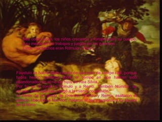 Fáustulo se había dado cuenta de que eran de estirpe real, porque había hecho números sobre el tiempo en que habían sido abandonados en el río los hijos de Rea Silvia. Por fin se lo contó a Rómulo y a Remo. También Numitor, su abuelo, echó cuentas y llegó a la misma conclusión. Al frente de un grupo de jóvenes, Rómulo y Remo, asaltaron el palacio, liberaron a Numitor, mataron al rey y pusieron a su abueol en el trono Sea como fuere, los niños crecieron y fortalecieron su cuerpo y su mente en los trabajos y juegos de los pastores.   Estos muchachos eran Rómulo y Remo. 