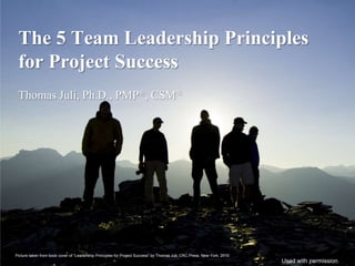 The 5 Team Leadership Principles
 for Project Success
 Thomas Juli, Ph.D., PMP®, CSM®




Picture taken from book cover of “Leadership Principles for Project Success” by Thomas Juli, CRC Press, New York, 2010
                                                                                                                         Used with permission
 