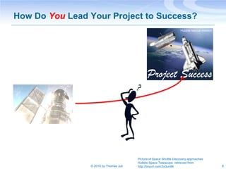 How Do You Lead Your Project to Success?
                                                                     Hubble rescue mission




                                              Project Success




                                        Picture of Space Shuttle Discovery approaches
                                        Hubble Space Telescope retrieved from
                © 2010 by Thomas Juli   http://tinyurl.com/3x3un99                           8
 