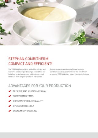 The STEPHAN Combitherm is ideal for efficient and
economic processing of dressings, pureed food and
baby food as well as spreads, pâté and processed
cheese. A wide range of processes are covered.
STEPHAN Combitherm
Compact and efficient!
Cutting, dispersing and emulsifying at vacuum
conditions can be supplemented by the well-known
economic STEPHAN direct steam injection technology.
	 flexible and multifunctional
	short batch times
	constant product quality
	 operator friendly
	economic processing
Advantages for your production
 