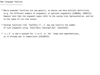 New language features
---------------------
* Macro expander functions are now generic, so macros can have multiple definitions
(e.g. for different numbers of arguments, or optional arguments) ([#8846], [#9627]).
However note that the argument types refer to the syntax tree representation, and not
to the types of run time values.
* Varargs functions like `foo{T}(x::T...)` may now restrict the number
of such arguments using `foo{T,N}(x::Vararg{T,N})` ([#11242]).
* `x ∈ X` is now a synonym for `x in X` in `for` loops and comprehensions,
as it already was in comparisons ([#13824]).
 