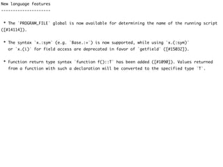 New language features
---------------------
* The `PROGRAM_FILE` global is now available for determining the name of the running script
([#14114]).
* The syntax `x.:sym` (e.g. `Base.:+`) is now supported, while using `x.(:sym)`
or `x.(i)` for field access are deprecated in favor of `getfield` ([#15032]).
* Function return type syntax `function f()::T` has been added ([#1090]). Values returned
from a function with such a declaration will be converted to the specified type `T`.
 