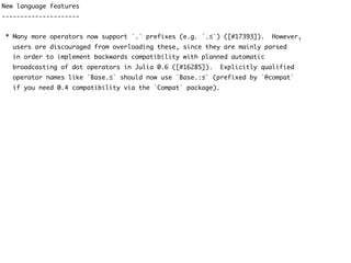 New language features
---------------------
* Many more operators now support `.` prefixes (e.g. `.≤`) ([#17393]). However,
users are discouraged from overloading these, since they are mainly parsed
in order to implement backwards compatibility with planned automatic
broadcasting of dot operators in Julia 0.6 ([#16285]). Explicitly qualified
operator names like `Base.≤` should now use `Base.:≤` (prefixed by `@compat`
if you need 0.4 compatibility via the `Compat` package).
 