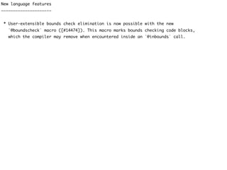 New language features
———————————————————-—
* User-extensible bounds check elimination is now possible with the new
`@boundscheck` macro ([#14474]). This macro marks bounds checking code blocks,
which the compiler may remove when encountered inside an `@inbounds` call.
 