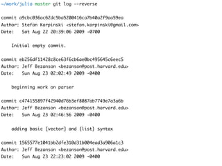 ~/work/julia master git log —-reverse
commit a9cbc036ac62dc5ba5200416ca7b40a2f9aa59ea
Author: Stefan Karpinski <stefan.karpinski@gmail.com>
Date: Sat Aug 22 20:39:06 2009 -0700
Initial empty commit.
commit eb256df11428c8ce63f6cb6ae0bc495645c6eec5
Author: Jeff Bezanson <bezanson@post.harvard.edu>
Date: Sun Aug 23 02:02:49 2009 -0400
beginning work on parser
commit c474155897f42940d76b3ef8087ab7749e7a3a6b
Author: Jeff Bezanson <bezanson@post.harvard.edu>
Date: Sun Aug 23 02:46:56 2009 -0400
adding basic [vector] and {list} syntax
commit 1565577e1041bb2dfe310d31b004ead3a906a1c3
Author: Jeff Bezanson <bezanson@post.harvard.edu>
Date: Sun Aug 23 22:23:02 2009 -0400
 