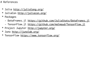 # References
* Julia http://julialang.org/
* JuliaCon http://juliacon.org/
* Packages
- DataFrames.jl https://github.com/JuliaStats/DataFrames.jl
- TensorFlow.jl https://github.com/malmaud/TensorFlow.jl
* Project Jupyter http://jupyter.org/
* Juno http://junolab.org/
* TensorFlow https://www.tensorflow.org/
 