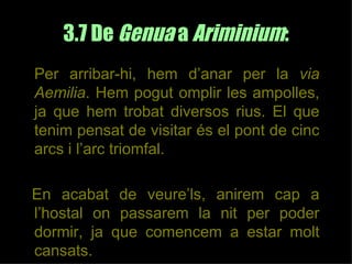 3.7 De Genua a Ariminium:
Per arribar-hi, hem d’anar per la via
Aemilia. Hem pogut omplir les ampolles,
ja que hem trobat diversos rius. El que
tenim pensat de visitar és el pont de cinc
arcs i l’arc triomfal.

En acabat de veure’ls, anirem cap a
l’hostal on passarem la nit per poder
dormir, ja que comencem a estar molt
cansats.
 