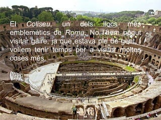 El Coliseu, un dels llocs més
emblemàtics de Roma. No l’hem pogut
visitar gaire, ja que estava ple de gent, i
volíem tenir temps per a visitar moltes
coses més.
 