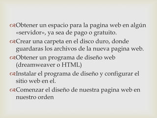Obtener un espacio para la pagina web en algún
 «servidor», ya sea de pago o gratuito.
Crear una carpeta en el disco duro, donde
 guardaras los archivos de la nueva pagina web.
Obtener un programa de diseño web
 (dreamweaver o HTML)
Instalar el programa de diseño y configurar el
 sitio web en el.
Comenzar el diseño de nuestra pagina web en
 nuestro orden
 