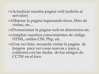 Actualizar nuestra pagina web (subirla al
 servidor)
Mejorar la pagina ingresando foros, libro de
 visitas, etc…
Promocionar la pagina web en directorios etc.
Ampliar nuestros conocimientos de código
 HTML, estilos CSS, Php, etc.
Una vez listo, recuerda visitar la pagina de
 Jorgens para ver cosas nuevas y para q
 colabores con las dudas de loa amigos de
 CCTW en el foro.
 