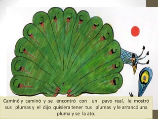 Caminó y caminó y se encontró con un pavo real, le mostró
sus plumas y el dijo quisiera tener tus plumas y le arrancó una
pluma y se la ato.
 