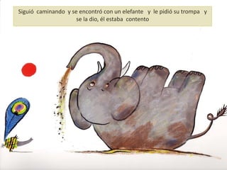 Siguió caminando y se encontró con un elefante y le pidió su trompa y
se la dio, él estaba contento
 