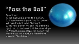 Directions:
1. The ball will be given to a person.
2. When the music plays, the first person
will pass the ball to his / her right.
3. The next person will pass the ball to his
right, and it continues until the music stops.
4. When the music stops, the person who
has the ball will introduce himself and
share his / her talents.
 