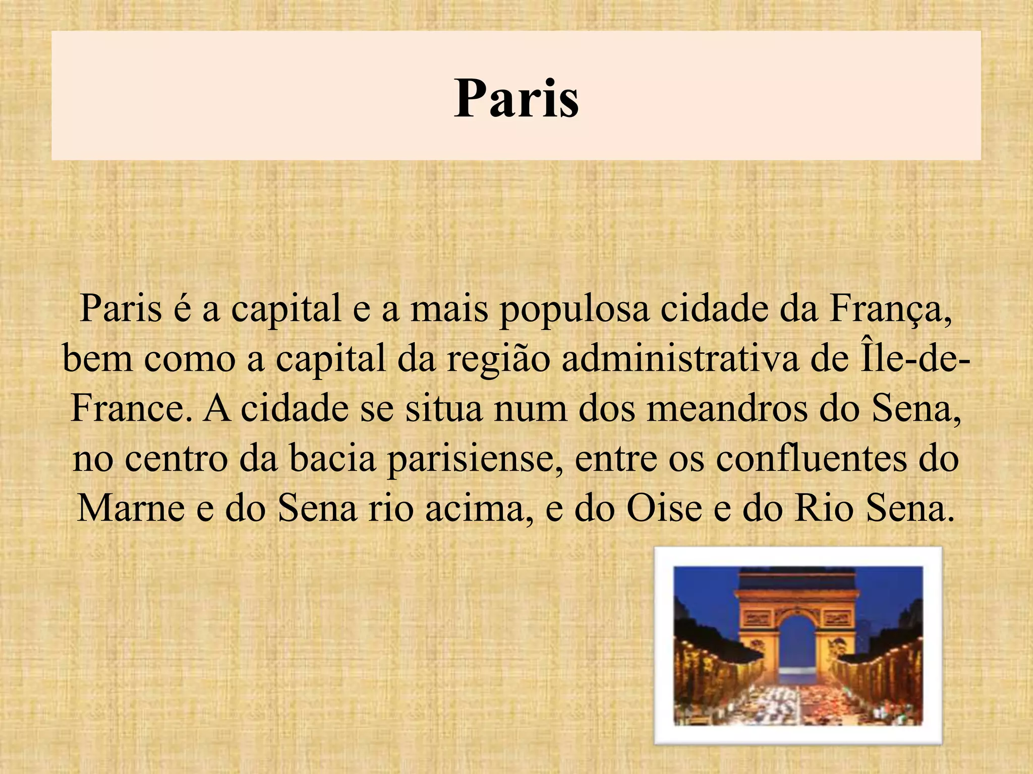 Paris
Paris é a capital e a mais populosa cidade da França,
bem como a capital da região administrativa de Île-de-
France. A cidade se situa num dos meandros do Sena,
no centro da bacia parisiense, entre os confluentes do
Marne e do Sena rio acima, e do Oise e do Rio Sena.