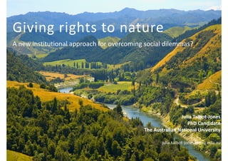 Giving 
rights 
to 
nature 
A 
new 
institutional 
approach 
for 
overcoming 
social 
dilemmas? 
Julia 
Talbot-­‐Jones 
PhD 
Candidate 
The 
Australian 
National 
University 
-­‐-­‐-­‐-­‐-­‐ 
julia.talbot-­‐jones@anu.edu.au 
 
