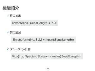 20
行の抽出
@where(iris, :SepalLength .> 7.0)
列の追加
@transform(iris, SLM = mean(:SepalLength))
グループ化+計算
@by(iris, :Species, SLmean = mean(:SepalLength))
機能紹介
 