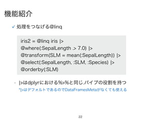 22
処理をつなげる@linq
iris2 = @linq iris ¦>
@where(:SepalLength .> 7.0) ¦>
@transform(SLM = mean(:SepalLength)) ¦>
@select(:SepalLength, :SLM, :Species) ¦>
@orderby(:SLM)
• ¦>はdplyrにおける%>%と同じ.パイプの役割を持つ
*¦>はデフォルトであるのでDataFramesMetaがなくても使える
機能紹介
 