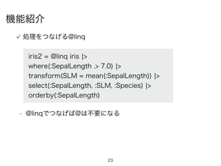 23
処理をつなげる@linq
iris2 = @linq iris ¦>
where(:SepalLength .> 7.0) ¦>
transform(SLM = mean(:SepalLength)) ¦>
select(:SepalLength, :SLM, :Species) ¦>
orderby(:SepalLength)
• @linqでつなげば@は不要になる
機能紹介
 