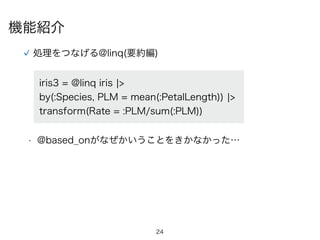 24
機能紹介
処理をつなげる@linq(要約編)
• @based_onがなぜかいうことをきかなかった…
iris3 = @linq iris ¦>
by(:Species, PLM = mean(:PetalLength)) ¦>
transform(Rate = :PLM/sum(:PLM))
 