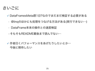 25
さいごに
DataFramesMeta歴1日?なのでまだまだ検証する必要がある
• @linqのほかにも処理をつなげる方法がある(実行できない…)
• DataFrame本来の操作との速度検証
•そもそもREADME最後まで読んでない…
作者曰くパフォーマンスをあげたりしたいとか…
今後に期待したい
 