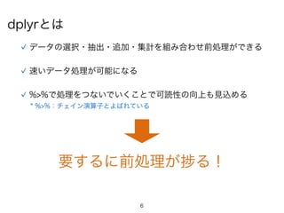 6
dplyrとは
速いデータ処理が可能になる
%>%で処理をつないでいくことで可読性の向上も見込める
データの選択・抽出・追加・集計を組み合わせ前処理ができる
要するに前処理が る！
* %>%：チェイン演算子とよばれている
 