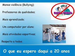 Menos violência (Bullying);
Professores de qualidades;
Mais aprendizado;
Um computador por aluno;
Mais atividades esportivas;
Respeito a todos.
O que eu espero daqui a 20 anos