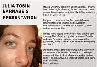 JULIA TOSIN BARNABE’S  PRESENTATION   Having university degree in Social Science, I always take part of regional music, dance, circus and clown groups, besides other activities. My field of interest is broad, as you can see. For years, I have been involved in activities as reading stories for children and developing educational and social works at hospitals, schools and poor communities.  I like to know people and different kind of living and thinking. Therefore, on my trips for several Brazilian and Latin American regions, I look forward the opportunity of meet and be with persons, for learning with them.  During the Social Sciences course at the University, I did internships in the cultural area - and developed parallel activities that enrich my knowledge and my skills. This slideshow is a snack of photos from some of my activities. I hope you enjoy. 