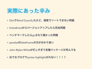 実際にあった辛み
• DictでWord Countしたけど、頻度でソートできない問題
• homebrewからバージョンアップしたら死ぬ問題
• ベンチマークしたらgcされて遅かった問題
• pandasのDataFrameの方が分かり良い
• John Myles Whiteが忙しすぎて各種パッケージが死んでる
• はてなブログでsyntax highlightされない！！！１
 