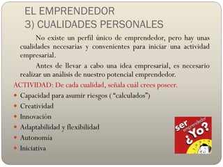 EL EMPRENDEDOR
3) CUALIDADES PERSONALES
No existe un perfil único de emprendedor, pero hay unas
cualidades necesarias y convenientes para iniciar una actividad
empresarial.
Antes de llevar a cabo una idea empresarial, es necesario
realizar un análisis de nuestro potencial emprendedor.
ACTIVIDAD: De cada cualidad, señala cuál crees poseer.
 Capacidad para asumir riesgos ( “calculados”)
 Creatividad
 Innovación
 Adaptabilidad y flexibilidad
 Autonomía
 Iniciativa
 