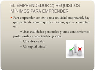 EL EMPRENDEDOR 2) REQUISITOS
MÍNIMOS PARA EMPRENDER
 Para emprender con éxito una actividad empresarial, hay
que partir de unos requisitos básicos, que se concretan
en:
+Unas cualidades personales y unos conocimientos
profesionales y capacidad de gestión.
+ Una idea válida.
+ Un capital inicial.
 