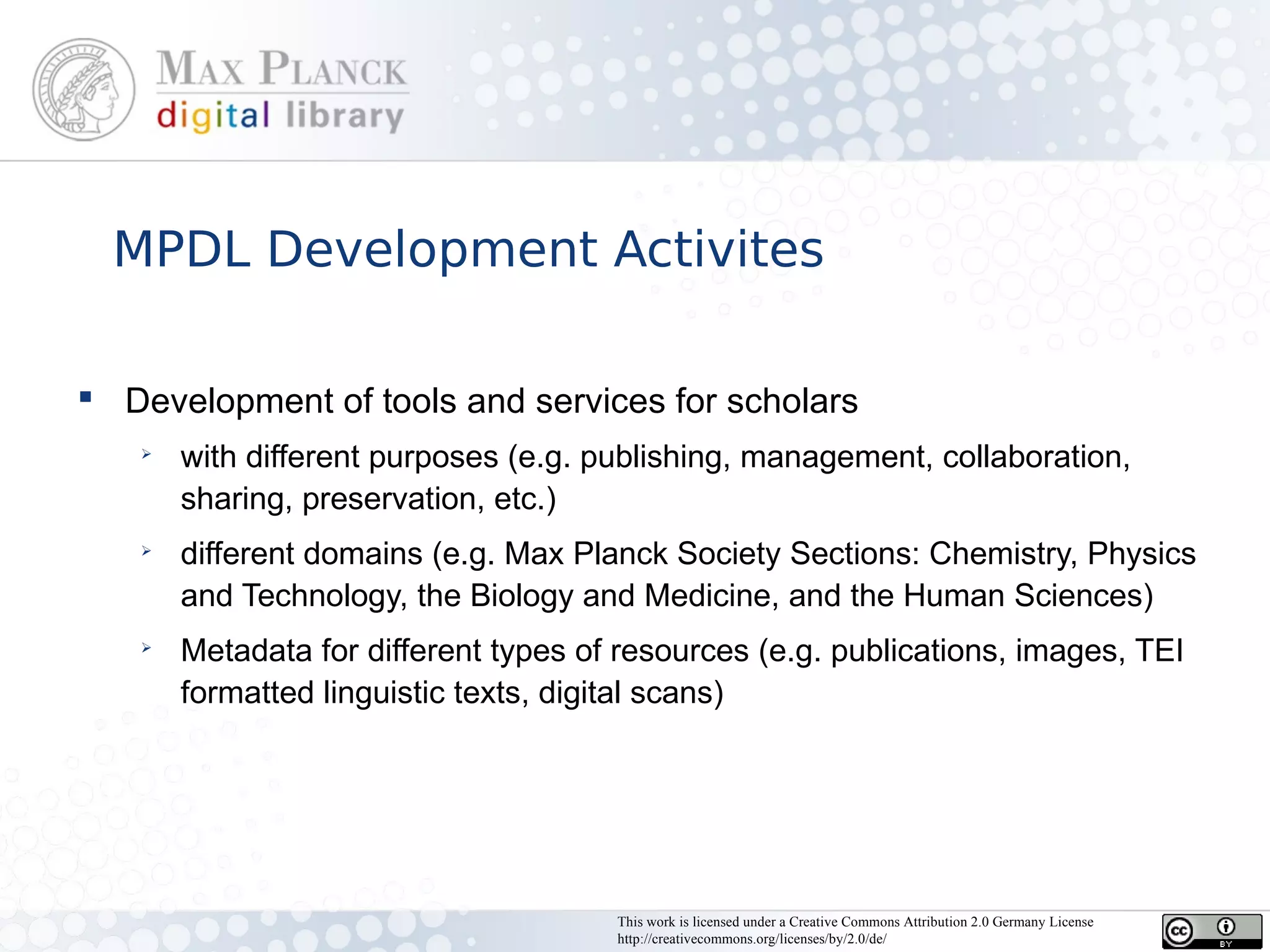 MPDL Development Activites

 Development of tools and services for scholars
   ➢
       with different purposes (e.g. publishing, management, collaboration,
       sharing, preservation, etc.)
   ➢
       different domains (e.g. Max Planck Society Sections: Chemistry, Physics
       and Technology, the Biology and Medicine, and the Human Sciences)
   ➢
       Metadata for different types of resources (e.g. publications, images, TEI
       formatted linguistic texts, digital scans)




                                      This work is licensed under a Creative Commons Attribution 2.0 Germany License
                                      http://creativecommons.org/licenses/by/2.0/de/
 