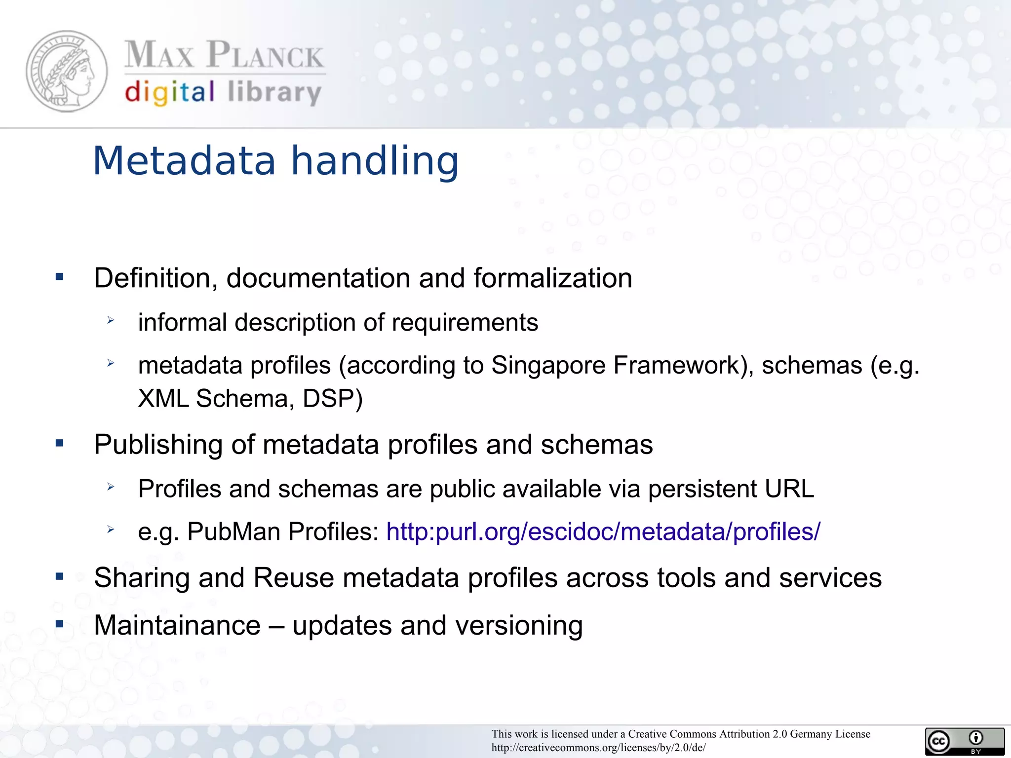 Metadata handling


    Definition, documentation and formalization
     ➢
         informal description of requirements
     ➢
         metadata profiles (according to Singapore Framework), schemas (e.g.
         XML Schema, DSP)

    Publishing of metadata profiles and schemas
     ➢
         Profiles and schemas are public available via persistent URL
     ➢
         e.g. PubMan Profiles: http:purl.org/escidoc/metadata/profiles/

    Sharing and Reuse metadata profiles across tools and services

    Maintainance – updates and versioning


                                         This work is licensed under a Creative Commons Attribution 2.0 Germany License
                                         http://creativecommons.org/licenses/by/2.0/de/
 