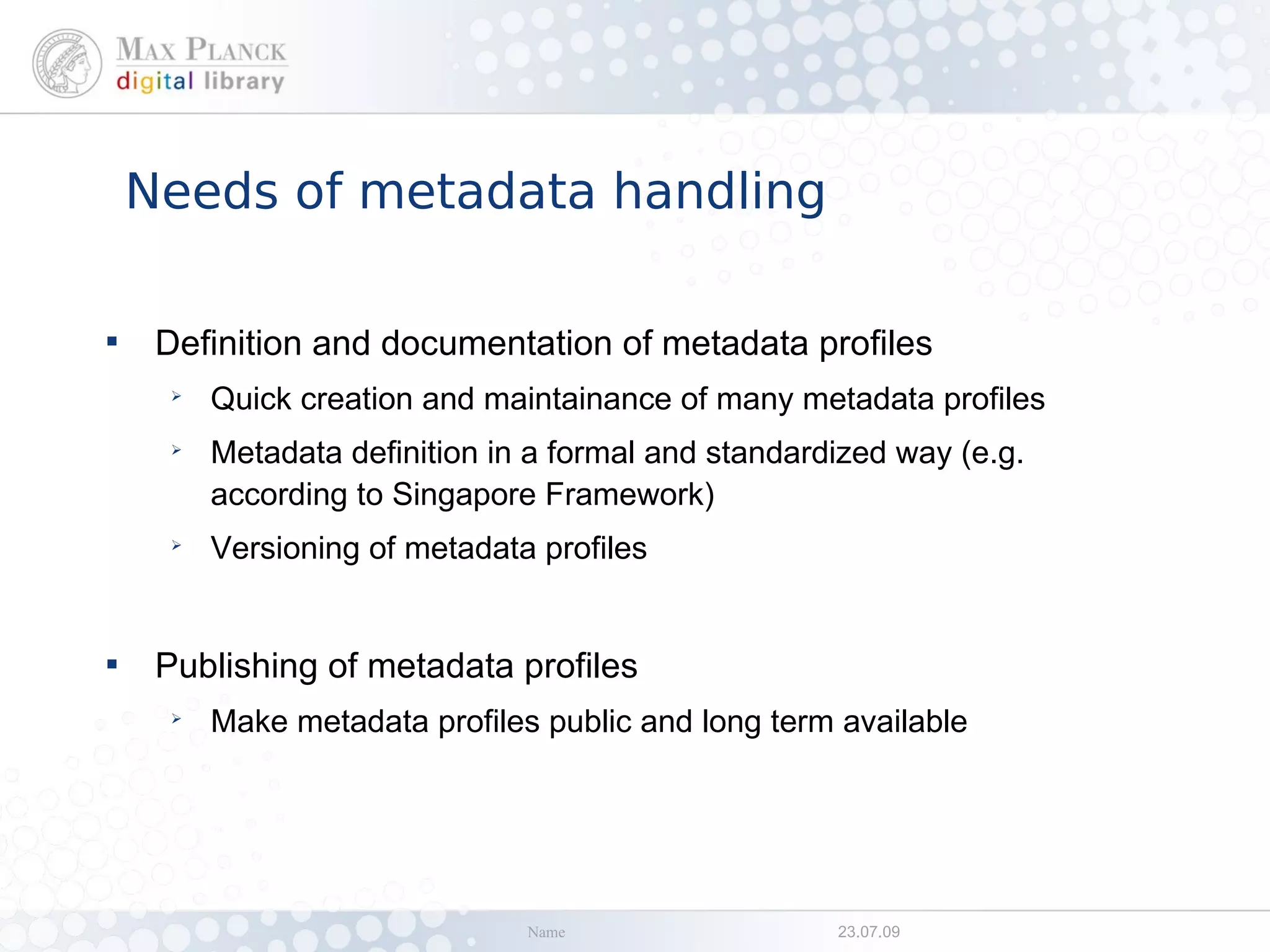 Needs of metadata handling


     Definition and documentation of metadata profiles
      ➢
          Quick creation and maintainance of many metadata profiles
      ➢
          Metadata definition in a formal and standardized way (e.g.
          according to Singapore Framework)
      ➢
          Versioning of metadata profiles



     Publishing of metadata profiles
      ➢
          Make metadata profiles public and long term available




                                Name                  23.07.09
 