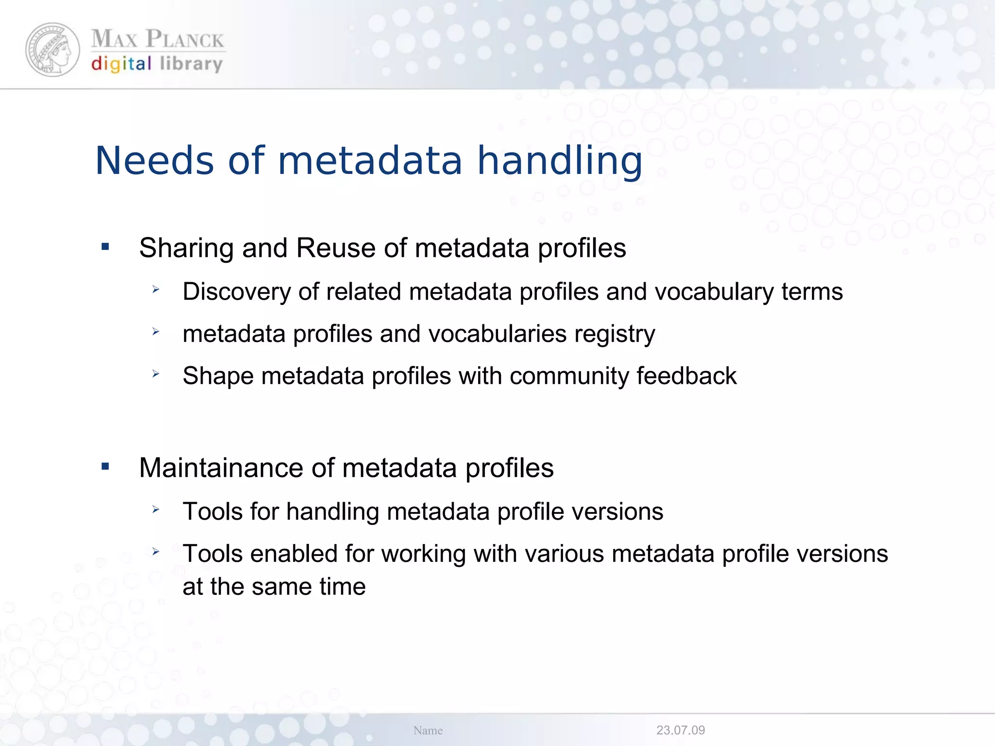 Needs of metadata handling

    Sharing and Reuse of metadata profiles
    ➢
        Discovery of related metadata profiles and vocabulary terms
    ➢
        metadata profiles and vocabularies registry
    ➢
        Shape metadata profiles with community feedback



    Maintainance of metadata profiles
    ➢
        Tools for handling metadata profile versions
    ➢
        Tools enabled for working with various metadata profile versions
        at the same time




                             Name                     23.07.09
 