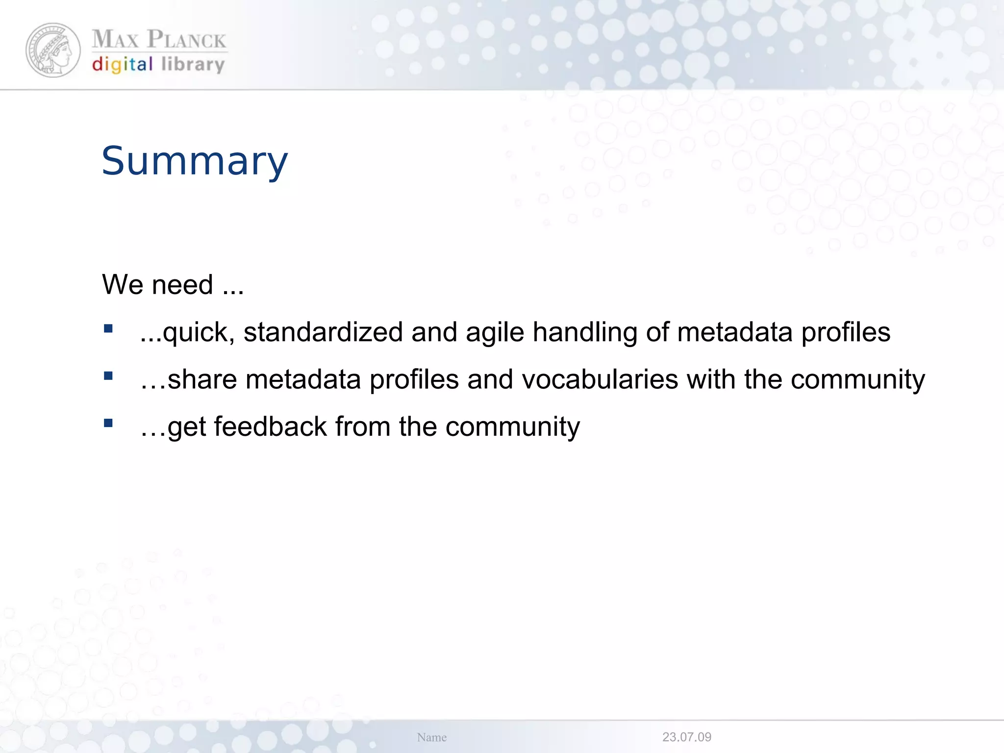 Summary


We need ...
 ...quick, standardized and agile handling of metadata profiles
 …share metadata profiles and vocabularies with the community
 …get feedback from the community




                         Name                23.07.09
 