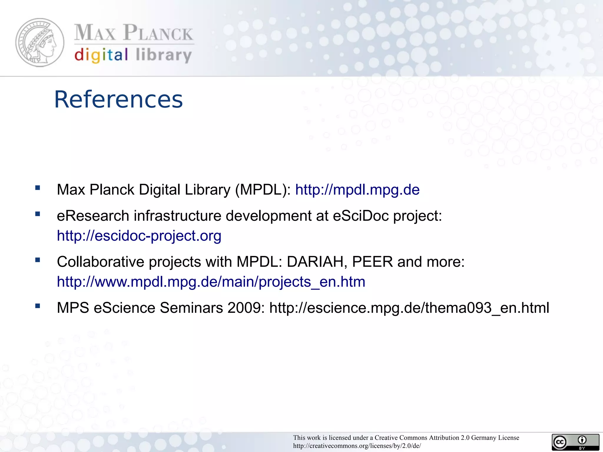 References


   Max Planck Digital Library (MPDL): http://mpdl.mpg.de
   eResearch infrastructure development at eSciDoc project:
    http://escidoc-project.org
   Collaborative projects with MPDL: DARIAH, PEER and more:
    http://www.mpdl.mpg.de/main/projects_en.htm
   MPS eScience Seminars 2009: http://escience.mpg.de/thema093_en.html




                                      This work is licensed under a Creative Commons Attribution 2.0 Germany License
                                      http://creativecommons.org/licenses/by/2.0/de/
 