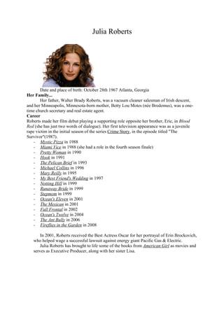 Julia Roberts
Date and place of birth: October 28th 1967 Atlanta, Georgia
Her Family...
Her father, Walter Brady Roberts, was a vacuum cleaner salesman of Irish descent,
and her Minneapolis, Minnesota-born mother, Betty Lou Motes (née Bredemus), was a one-
time church secretary and real estate agent.
Career
Roberts made her film debut playing a supporting role opposite her brother, Eric, in Blood
Red (she has just two words of dialogue). Her first television appearance was as a juvenile
rape victim in the initial season of the series Crime Story, in the episode titled "The
Survivor"(1987).
- Mystic Pizza in 1988
- Miami Vice in 1988 (she had a role in the fourth season finale)
- Pretty Woman in 1990
- Hook in 1991
- The Pelican Brief in 1993
- Michael Collins in 1996
- Mary Reilly in 1995
- My Best Friend's Wedding in 1997
- Notting Hill in 1999
- Runaway Bride in 1999
- Stepmom in 1999
- Ocean's Eleven in 2001
- The Mexican in 2001
- Full Frontal in 2002
- Ocean's Twelve in 2004
- The Ant Bully in 2006
- Fireflies in the Garden in 2008
In 2001, Roberts received the Best Actress Oscar for her portrayal of Erin Brockovich,
who helped wage a successful lawsuit against energy giant Pacific Gas & Electric.
Julia Roberts has brought to life some of the books from American Girl as movies and
serves as Executive Producer, along with her sister Lisa.
 
