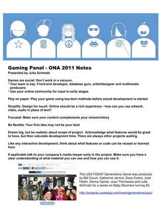 Gaming Panel - ONA 2011 Notes
Presented by Julia Schmalz

Games are social: Don’t work in a vacuum.
* Your team is key: Front-end developer, database guru, artist/designer and multimedia
  producers
* Use your online community for input in early stages

Play on paper: Play your game using low-tech methods before actual development is started

Simplify: Design for touch. Online should be a rich experience - how can you use artwork,
video, audio in place of text?

Focused: Make sure your content complements your mission/story

Be flexible: Your first idea may not be your best

Dream big, but be realistic about scope of project. Acknowledge what features would be great
to have, but then calculate development time. There are always other projects waiting.

Like any interactive development, think about what features or code can be reused or learned
from

If applicable talk to your company’s media lawyer early in the project. Make sure you have a
clear understanding of what material you can use and how you can use it.




                                                The USA TODAY Generations Game was produced
                                                by Bill Couch, Katharine Jarmul, Dave Evans, Josh
                                                Hatch, Denny Gainer, Juan Thomassie and Julia
                                                Schmalz for a series on Baby Boomers turning 65.

                                                http://projects.usatoday.com/news/generations/quiz/
 