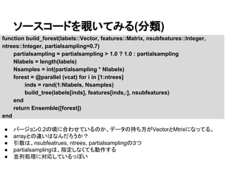 ソースコードを覗いてみる(分類)
function build_forest(labels::Vector, features::Matrix, nsubfeatures::Integer,
ntrees::Integer, partialsampling=0.7)
partialsampling = partialsampling > 1.0 ? 1.0 : partialsampling
Nlabels = length(labels)
Nsamples = int(partialsampling * Nlabels)
forest = @parallel (vcat) for i in [1:ntrees]
inds = rand(1:Nlabels, Nsamples)
build_tree(labels[inds], features[inds,:], nsubfeatures)
end
return Ensemble([forest])
end
● バージョン0.2の頃に合わせているのか、データの持ち方がVectorとMtrixになってる。
● arrayとの違いはなんだろうか？
● 引数は、nsubfeatrues, ntrees, partialsamplingの３つ
● partialsamplingは、指定しなくても動作する
● 並列処理に対応しているっぽい
 