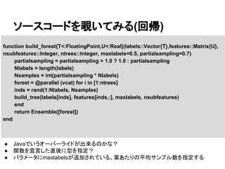 ソースコードを覗いてみる(回帰)
function build_forest{T<:FloatingPoint,U<:Real}(labels::Vector{T},features::Matrix{U},
nsubfeatures::Integer, ntrees::Integer, maxlabels=0.5, partialsampling=0.7)
partialsampling = partialsampling > 1.0 ? 1.0 : partialsampling
Nlabels = length(labels)
Nsamples = int(partialsampling * Nlabels)
forest = @parallel (vcat) for i in [1:ntrees]
inds = rand(1:Nlabels, Nsamples)
build_tree(labels[inds], features[inds,:], maxlabels, nsubfeatures)
end
return Ensemble([forest])
end
● Javaでいうオーバーライドが出来るのかな？
● 関数を宣言した直後に型を指定？
● パラメータにmaxlabelsが追加されている。葉あたりの平均サンプル数を指定する
 