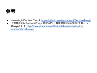 参考
● bensadeghi/DecisionTree.jl　https://github.com/bensadeghi/DecisionTree.jl
● 「R言語による Random Forest 徹底入門 －集団学習による分類・予測－」 -
#TokyoR #11　http://www.slideshare.net/hamadakoichi/introduction-
torandomforest-tokyor
 